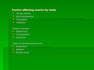Factors affecting erosion by water
Factors affecting erosion by water
Climatic factors
Climatic factors
Soil characteristics
Soil characteristics
Topography
Topography
Vegetation
Vegetation
Phases of erosion
Phases of erosion
Detachment
Detachment
Transportation
Transportation
Deposition
Deposition
Types of soil movement by wind
Types of soil movement by wind
Suspension
Suspension
Saltation
Saltation
Surface creep
Surface creep
 