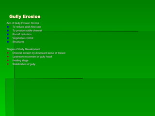Gully Erosion
Gully Erosion
Aim of Gully Erosion Control
Aim of Gully Erosion Control
To reduce peak flow rate
To reduce peak flow rate
To provide stable channel
To provide stable channel
Runoff reduction
Runoff reduction
Vegetative control
Vegetative control
Structures
Structures
Stages of Gully Development
Stages of Gully Development
Channel erosion by downward scour of topsoil
Channel erosion by downward scour of topsoil
Upstream movement of gully head
Upstream movement of gully head
Healing stage
Healing stage
Stabilization of gully
Stabilization of gully
 