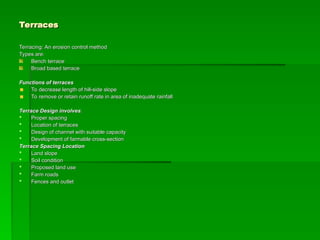Terraces
Terraces
Terracing: An erosion control method
Terracing: An erosion control method
Types are:
Types are:
Bench terrace
Bench terrace
Broad based terrace
Broad based terrace
Functions of terraces
Functions of terraces
To decrease length of hill-side slope
To decrease length of hill-side slope
To remove or retain runoff rate in area of inadequate rainfall
To remove or retain runoff rate in area of inadequate rainfall
Terrace Design involves
Terrace Design involves:
:
 Proper spacing
Proper spacing
 Location of terraces
Location of terraces
 Design of channel with suitable capacity
Design of channel with suitable capacity
 Development of farmable cross-section
Development of farmable cross-section
Terrace Spacing Location
Terrace Spacing Location
 Land slope
Land slope
 Soil condition
Soil condition
 Proposed land use
Proposed land use
 Farm roads
Farm roads
 Fences and outlet
Fences and outlet
 