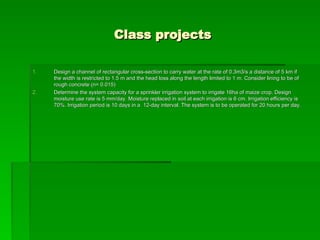 Class projects
Class projects
1.
1. Design a channel of rectangular cross-section to carry water at the rate of 0.3m3/s a distance of 5 km if
Design a channel of rectangular cross-section to carry water at the rate of 0.3m3/s a distance of 5 km if
the width is restricted to 1.5 m and the head loss along the length limited to 1 m. Consider lining to be of
the width is restricted to 1.5 m and the head loss along the length limited to 1 m. Consider lining to be of
rough concrete (n= 0.015)
rough concrete (n= 0.015)
2.
2. Determine the system capacity for a sprinkler irrigation system to irrigate 16ha of maize crop. Design
Determine the system capacity for a sprinkler irrigation system to irrigate 16ha of maize crop. Design
moisture use rate is 5 mm/day. Moisture replaced in soil at each irrigation is 6 cm. Irrigation efficiency is
moisture use rate is 5 mm/day. Moisture replaced in soil at each irrigation is 6 cm. Irrigation efficiency is
70%. Irrigation period is 10 days in a 12-day interval. The system is to be operated for 20 hours per day.
70%. Irrigation period is 10 days in a 12-day interval. The system is to be operated for 20 hours per day.
 