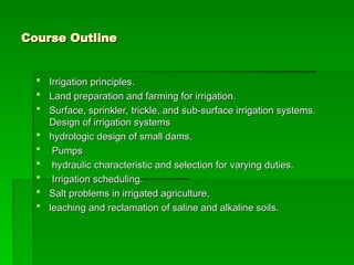 Course Outline
Course Outline
 Irrigation principles.
Irrigation principles.
 Land preparation and farming for irrigation.
Land preparation and farming for irrigation.
 Surface, sprinkler, trickle, and sub-surface irrigation systems.
Surface, sprinkler, trickle, and sub-surface irrigation systems.
Design of irrigation systems
Design of irrigation systems
 hydrologic design of small dams.
hydrologic design of small dams.
 Pumps
Pumps
 hydraulic characteristic and selection for varying duties.
hydraulic characteristic and selection for varying duties.
 Irrigation scheduling.
Irrigation scheduling.
 Salt problems in irrigated agriculture,
Salt problems in irrigated agriculture,
 leaching and reclamation of saline and alkaline soils.
leaching and reclamation of saline and alkaline soils.
 