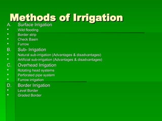 Methods of Irrigation
Methods of Irrigation
A.
A. Surface Irrigation
Surface Irrigation
 Wild flooding
Wild flooding
 Border strip
Border strip
 Check Basin
Check Basin
 Furrow
Furrow
B.
B. Sub- Irrigation
Sub- Irrigation
 Natural sub-irrigation (Advantages & disadvantages)
Natural sub-irrigation (Advantages & disadvantages)
 Artificial sub-irrigation (Advantages & disadvantages)
Artificial sub-irrigation (Advantages & disadvantages)
C.
C. Overhead Irrigation
Overhead Irrigation
 Rotating head systems
Rotating head systems
 Perforated pipe system
Perforated pipe system
 Furrow irrigation
Furrow irrigation
D.
D. Border Irrigation
Border Irrigation
 Level Border
Level Border
 Graded Border
Graded Border
 