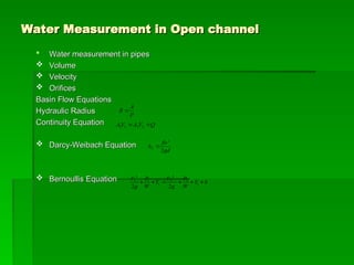 Water Measurement in Open channel
Water Measurement in Open channel
 Water measurement in pipes
Water measurement in pipes
 Volume
Volume
 Velocity
Velocity
 Orifices
Orifices
Basin Flow Equations
Basin Flow Equations
Hydraulic Radius
Hydraulic Radius
Continuity Equation
Continuity Equation
 Darcy-Weibach Equation
Darcy-Weibach Equation
 Bernoullis Equation
Bernoullis Equation h
Y
W
P
g
V
Y
W
P
g
V





 1
2
2
2
1
1
2
1
2
2
gd
flv
hL
2
2

Q
V
A
V
A 
 2
2
1
1
P
A
R 
 