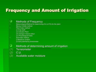 Frequency and Amount of Irrigation
Frequency and Amount of Irrigation
 Methods of Frequency
Methods of Frequency
• Meteorological Method for determining CU or ETp for the plant
Meteorological Method for determining CU or ETp for the plant
Blaney Criddle method
Blaney Criddle method
• Plant Index method
Plant Index method
(i) Crop itself
(i) Crop itself
(ii) indicator Plant
(ii) indicator Plant
(iii) change in leave colour
(iii) change in leave colour
(iv) Physiological Index
(iv) Physiological Index
• Soil Index method
Soil Index method
(i) Moisture content
(i) Moisture content
(ii) Soil potential by tensiometer
(ii) Soil potential by tensiometer
 Methods of determining amount of irrigation
Methods of determining amount of irrigation
(1)
(1) Tensiometer
Tensiometer
(2)
(2) C.U.
C.U.
(3)
(3) Available water moisture
Available water moisture
 