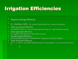 Irrigation Efficiencies
Irrigation Efficiencies

Reservoir Storage Efficiency
Reservoir Storage Efficiency

Er = Ws/Wso X 100%,
Er = Ws/Wso X 100%, Ws = amount of water directed, Wso = amount of water stored
Ws = amount of water directed, Wso = amount of water stored
 Water conveyance Efficiency
Water conveyance Efficiency
 Ec= Wf/Wr X 100%
Ec= Wf/Wr X 100%, Wf = amount of water delivered into farm, Wr = water diverted from reservoir
, Wf = amount of water delivered into farm, Wr = water diverted from reservoir
 Water application Efficiency
Water application Efficiency
 Ea = Wst/Wf X 100% Where Wst = water stored in root zone ,
Ea = Wst/Wf X 100% Where Wst = water stored in root zone ,
 Overall Irrigation Efficiency
Overall Irrigation Efficiency
 Ei = Er X Ec X Ea (100%) or Ei = Er/Wd where Wd = water stored or diverted for irrigation
Ei = Er X Ec X Ea (100%) or Ei = Er/Wd where Wd = water stored or diverted for irrigation
 Water distribution Efficiency
Water distribution Efficiency
 Ed = 1 –
Ed = 1 – y
y where d = ave. depth of water stored along run during irrigation, y= ave. numerical deviation from
where d = ave. depth of water stored along run during irrigation, y= ave. numerical deviation from
d
d
d
d
 