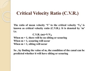 Critical Velocity Ratio (C.V.R.)
The ratio of mean velocity ‘V’ to the critical velocity ‘V₀’ is
known as critical velocity ratio (C.V.R.). It is denoted by ‘m’
i.e.
C.V.R. (m)=V/V₀
When m = 1, there will be no silting or scouring
When m > 1, scouring will occur
When m < 1, silting will occur
So , by finding the value of m, the condition of the canal can be
predicted whether it will have silting or scouring
 