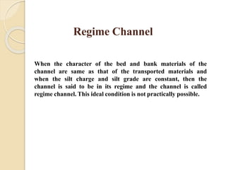 Regime Channel
When the character of the bed and bank materials of the
channel are same as that of the transported materials and
when the silt charge and silt grade are constant, then the
channel is said to be in its regime and the channel is called
regime channel. This ideal condition is not practically possible.
 