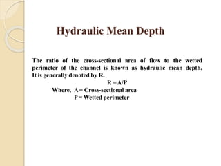 Hydraulic Mean Depth
The ratio of the cross-sectional area of flow to the wetted
perimeter of the channel is known as hydraulic mean depth.
It is generally denoted by R.
R =A/P
Where, A= Cross-sectional area
P = Wetted perimeter
 