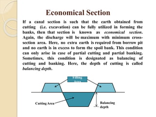 Cutting Area Balancing
depth
Economical Section
If a canal section is such that the earth obtained from
cutting (i.e. excavation) can be fully utilized in forming the
banks, then that section is known as economical section.
Again, the discharge will be maximum with minimum cross-
section area. Here, no extra earth is required from borrow pit
and no earth is in excess to form the spoil bank. This condition
can only arise in case of partial cutting and partial banking.
Sometimes, this condition is designated as balancing of
cutting and banking. Here, the depth of cutting is called
balancing depth.
Filling
Area
 