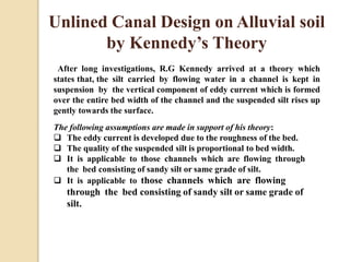Unlined Canal Design on Alluvial soil
by Kennedy’s Theory
After long investigations, R.G Kennedy arrived at a theory which
states that, the silt carried by flowing water in a channel is kept in
suspension by the vertical component of eddy current which is formed
over the entire bed width of the channel and the suspended silt rises up
gently towards the surface.
The following assumptions are made in support of his theory:
 The eddy current is developed due to the roughness of the bed.
 The quality of the suspended silt is proportional to bed width.
 It is applicable to those channels which are flowing through
the bed consisting of sandy silt or same grade of silt.
 It is applicable to those channels which are flowing
through the bed consisting of sandy silt or same grade of
silt.
 