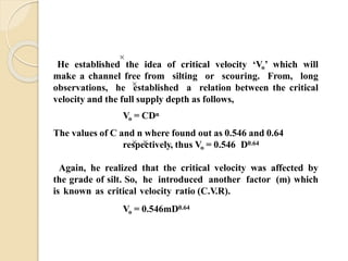 He established the idea of critical velocity ‘Vo’ which will
make a channel free from silting or scouring. From, long
observations, he established a relation between the critical
velocity and the full supply depth as follows,
Vo = CDn
The values of C and n where found out as 0.546 and 0.64
respectively, thus Vo = 0.546 D0.64
Again, he realized that the critical velocity was affected by
the grade of silt. So, he introduced another factor (m) which
is known as critical velocity ratio (C.V.R).
Vo = 0.546mD0.64
 