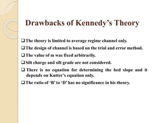 Drawbacks of Kennedy’s Theory
The theory is limited to average regime channel only.
The design of channel is based on the trial and error method.
The value of m was fixed arbitrarily.
Silt charge and silt grade are not considered.
 There is no equation for determining the bed slope and it
depends on Kutter’s equation only.
The ratio of ‘B’to ‘D’has no significance in his theory.
 