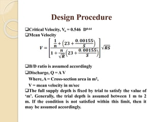 Critical Velocity, Vo = 0.546 D0.64
Mean Velocity
B/D ratio is assumed accordingly
Discharge, Q = A V
Where,A = Cross-section area in m2,
V = mean velocity in m/sec
The full supply depth is fixed by trial to satisfy the value of
‘m’. Generally, the trial depth is assumed between 1 m to 2
m. If the condition is not satisfied within this limit, then it
may be assumed accordingly.
Design Procedure
 