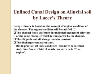 Unlined Canal Design on Alluvial soil
by Lacey’s Theory
Lacey’s theory is based on the concept of regime condition of
the channel. The regime condition will be satisfied if,
The channel flows uniformly in unlimited incoherent alluvium
of the same character which is transported by the channel.
The silt grade and silt charge remains constant.
The discharge remains constant.
But in practice, all these conditions can never be satisfied.
And, therefore artificial channels can never be in ‘True
regime’.
 