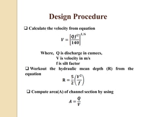 Design Procedure
 Calculate the velocity from equation
Where, Q is discharge in cumecs,
V is velocity in m/s
f is silt factor
 Workout the hydraulic mean depth (R) from the
equation
 Compute area(A) of channel section by using
 