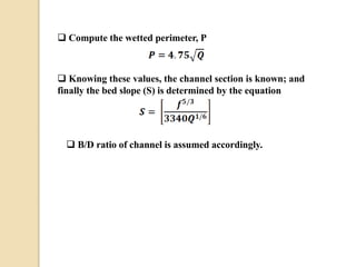  Compute the wetted perimeter, P
 Knowing these values, the channel section is known; and
finally the bed slope (S) is determined by the equation
 B/D ratio of channel is assumed accordingly.
 