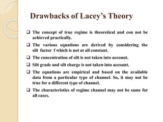 Drawbacks of Lacey’s Theory
 The concept of true regime is theoretical and con not be
achieved practically.
 The various equations are derived by considering the
silt factor f which is not at all constant.
 The concentration of silt is not taken into account.
 Silt grade and silt charge is not taken into account.
 The equations are empirical and based on the available
data from a particular type of channel. So, it may not be
true for a different type of channel.
 The characteristics of regime channel may not be same for
all cases.
 