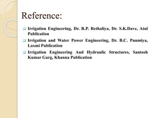 Reference:
 Irrigation Engineering, Dr. R.P. Rethaliya, Dr. S.K.Dave, Atul
Publication
 Irrigation and Water Power Engineering, Dr. B.C. Punmiya,
Laxmi Publication
 Irrigation Engineering And Hydraulic Structures, Santosh
Kumar Garg, Khanna Publication
 