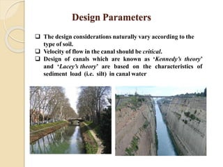 Design Parameters
 The design considerations naturally vary according to the
type of soil.
 Velocity of flow in the canal should be critical.
 Design of canals which are known as ‘Kennedy’s theory’
and ‘Lacey’s theory’ are based on the characteristics of
sediment load (i.e. silt) in canal water
 