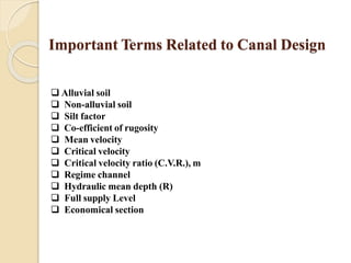 Important Terms Related to Canal Design
 Alluvial soil
 Non-alluvial soil
 Silt factor
 Co-efficient of rugosity
 Mean velocity
 Critical velocity
 Critical velocity ratio (C.V.R.), m
 Regime channel
 Hydraulic mean depth (R)
 Full supply Level
 Economical section
 