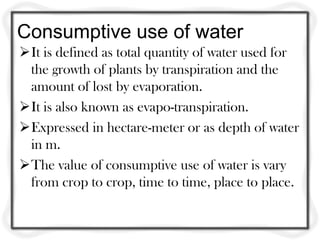Consumptive use of water
It is defined as total quantity of water used for
the growth of plants by transpiration and the
amount of lost by evaporation.
It is also known as evapo-transpiration.
Expressed in hectare-meter or as depth of water
in m.
The value of consumptive use of water is vary
from crop to crop, time to time, place to place.
 
