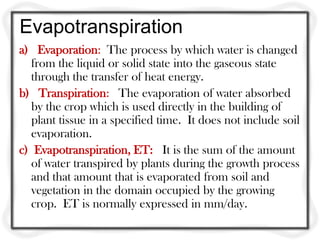 Evapotranspiration
a) Evaporation: The process by which water is changed
from the liquid or solid state into the gaseous state
through the transfer of heat energy.
b) Transpiration: The evaporation of water absorbed
by the crop which is used directly in the building of
plant tissue in a specified time. It does not include soil
evaporation.
c) Evapotranspiration, ET: It is the sum of the amount
of water transpired by plants during the growth process
and that amount that is evaporated from soil and
vegetation in the domain occupied by the growing
crop. ET is normally expressed in mm/day.
 
