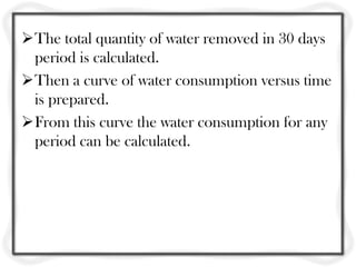 The total quantity of water removed in 30 days
period is calculated.
Then a curve of water consumption versus time
is prepared.
From this curve the water consumption for any
period can be calculated.
 