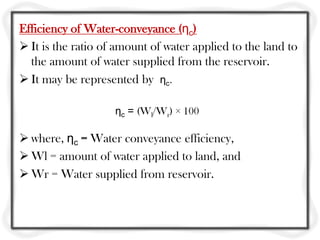 Efficiency of Water-conveyance (ηc)
 It is the ratio of amount of water applied to the land to
the amount of water supplied from the reservoir.
 It may be represented by ηc.
ηc = (Wl/Wr) × 100
 where, ηc = Water conveyance efficiency,
 Wl = amount of water applied to land, and
 Wr = Water supplied from reservoir.
 