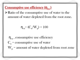 Consumptive use efficiency (ηcu )
Ratio of the consumptive use of water to the
amount of water depleted from the root zone.
ηcu= (Cu/Wp) × 100
ηcu = consumptive use efficiency
Cu = consumptive use of water
Wp = amount of water depleted from root zone
 