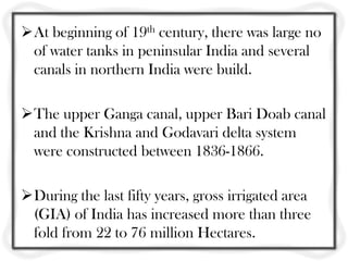 At beginning of 19th century, there was large no
of water tanks in peninsular India and several
canals in northern India were build.
The upper Ganga canal, upper Bari Doab canal
and the Krishna and Godavari delta system
were constructed between 1836-1866.
During the last fifty years, gross irrigated area
(GIA) of India has increased more than three
fold from 22 to 76 million Hectares.
 