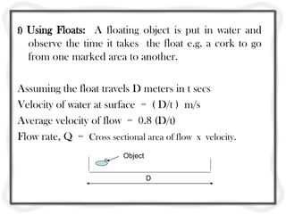 f) Using Floats: A floating object is put in water and
observe the time it takes the float e.g. a cork to go
from one marked area to another.
Assuming the float travels D meters in t secs
Velocity of water at surface = ( D/t ) m/s
Average velocity of flow = 0.8 (D/t)
Flow rate, Q = Cross sectional area of flow x velocity.
D
Object
 