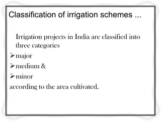 Classification of irrigation schemes ...
Irrigation projects in India are classified into
three categories
major
medium &
minor
according to the area cultivated.
 