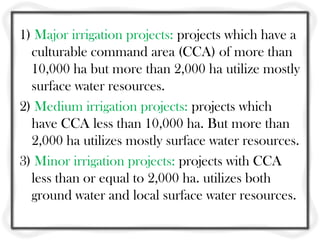 1) Major irrigation projects: projects which have a
culturable command area (CCA) of more than
10,000 ha but more than 2,000 ha utilize mostly
surface water resources.
2) Medium irrigation projects: projects which
have CCA less than 10,000 ha. But more than
2,000 ha utilizes mostly surface water resources.
3) Minor irrigation projects: projects with CCA
less than or equal to 2,000 ha. utilizes both
ground water and local surface water resources.
 