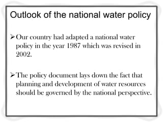 Outlook of the national water policy
Our country had adapted a national water
policy in the year 1987 which was revised in
2002.
The policy document lays down the fact that
planning and development of water resources
should be governed by the national perspective.
 