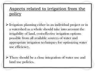 Aspects related to irrigation from the
policy
 Irrigation planning either in an individual project or in
a watershed as a whole should take into account the
irrigability of land, cost-effective irrigation options
possible from all available sources of water and
appropriate irrigation techniques for optimizing water
use efficiency.
 There should be a close integration of water use and
land use policies.
 