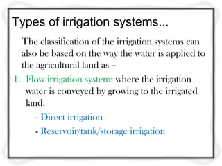 Types of irrigation systems...
The classification of the irrigation systems can
also be based on the way the water is applied to
the agricultural land as –
1. Flow irrigation system: where the irrigation
water is conveyed by growing to the irrigated
land.
- Direct irrigation
- Reservoir/tank/storage irrigation
 