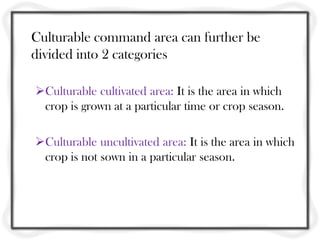Culturable command area can further be
divided into 2 categories
Culturable cultivated area: It is the area in which
crop is grown at a particular time or crop season.
Culturable uncultivated area: It is the area in which
crop is not sown in a particular season.
 