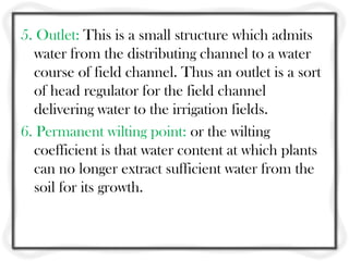 5. Outlet: This is a small structure which admits
water from the distributing channel to a water
course of field channel. Thus an outlet is a sort
of head regulator for the field channel
delivering water to the irrigation fields.
6. Permanent wilting point: or the wilting
coefficient is that water content at which plants
can no longer extract sufficient water from the
soil for its growth.
 