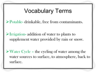 Vocabulary Terms
Potable- drinkable, free from contaminants.
Irrigation- addition of water to plants to
supplement water provided by rain or snow.
Water Cycle – the cycling of water among the
water sources to surface, to atmosphere, back to
surface.
 