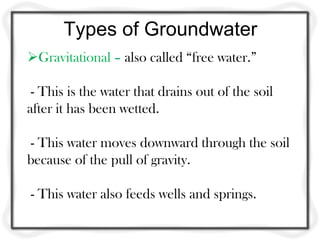 Types of Groundwater
Gravitational – also called “free water.”
- This is the water that drains out of the soil
after it has been wetted.
- This water moves downward through the soil
because of the pull of gravity.
- This water also feeds wells and springs.
 