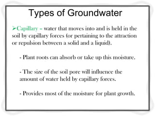 Types of Groundwater
Capillary – water that moves into and is held in the
soil by capillary forces (or pertaining to the attraction
or repulsion between a solid and a liquid).
- Plant roots can absorb or take up this moisture.
- The size of the soil pore will influence the
amount of water held by capillary forces.
- Provides most of the moisture for plant growth.
 