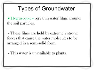 Types of Groundwater
Hygroscopic - very thin water films around
the soil particles.
- These films are held by extremely strong
forces that cause the water molecules to be
arranged in a semi-solid form.
- This water is unavailable to plants.
 