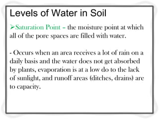 Levels of Water in Soil
Saturation Point – the moisture point at which
all of the pore spaces are filled with water.
- Occurs when an area receives a lot of rain on a
daily basis and the water does not get absorbed
by plants, evaporation is at a low do to the lack
of sunlight, and runoff areas (ditches, drains) are
to capacity.
 