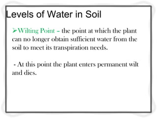 Levels of Water in Soil
Wilting Point – the point at which the plant
can no longer obtain sufficient water from the
soil to meet its transpiration needs.
- At this point the plant enters permanent wilt
and dies.
 