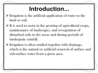 Introduction...
 Irrigation is the artificial application of water to the
land or soil.
 It is used to assist in the growing of agricultural crops,
maintenance of landscapes, and revegetation of
disturbed soils in dry areas and during periods of
inadequate rainfall.
 Irrigation is often studied together with drainage,
which is the natural or artificial removal of surface and
sub-surface water from a given area.
 