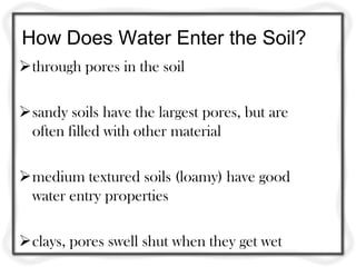 How Does Water Enter the Soil?
through pores in the soil
sandy soils have the largest pores, but are
often filled with other material
medium textured soils (loamy) have good
water entry properties
clays, pores swell shut when they get wet
 