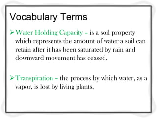 Vocabulary Terms
Water Holding Capacity – is a soil property
which represents the amount of water a soil can
retain after it has been saturated by rain and
downward movement has ceased.
Transpiration – the process by which water, as a
vapor, is lost by living plants.
 