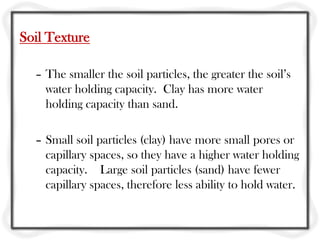 Soil Texture
– The smaller the soil particles, the greater the soil’s
water holding capacity. Clay has more water
holding capacity than sand.
– Small soil particles (clay) have more small pores or
capillary spaces, so they have a higher water holding
capacity. Large soil particles (sand) have fewer
capillary spaces, therefore less ability to hold water.
 