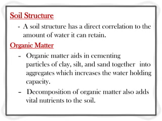 Soil Structure
- A soil structure has a direct correlation to the
amount of water it can retain.
Organic Matter
– Organic matter aids in cementing
particles of clay, silt, and sand together into
aggregates which increases the water holding
capacity.
– Decomposition of organic matter also adds
vital nutrients to the soil.
 