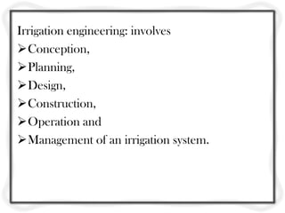 Irrigation engineering: involves
Conception,
Planning,
Design,
Construction,
Operation and
Management of an irrigation system.
 
